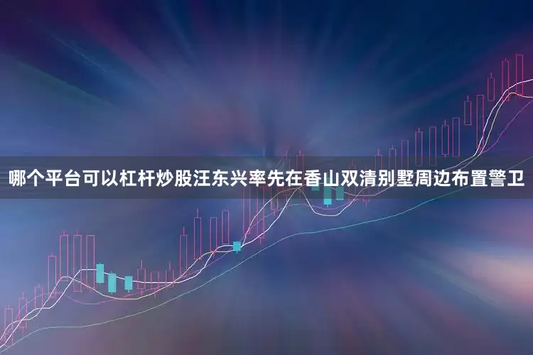 哪个平台可以杠杆炒股汪东兴率先在香山双清别墅周边布置警卫