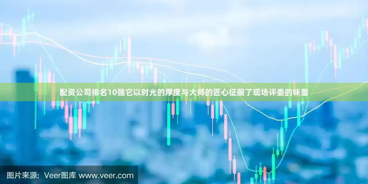 配资公司排名10强它以时光的厚度与大师的匠心征服了现场评委的味蕾