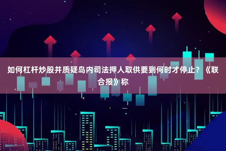 如何杠杆炒股并质疑岛内司法押人取供要到何时才停止？《联合报》称