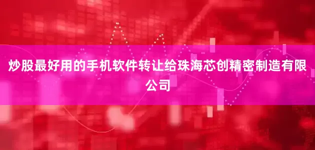 炒股最好用的手机软件转让给珠海芯创精密制造有限公司