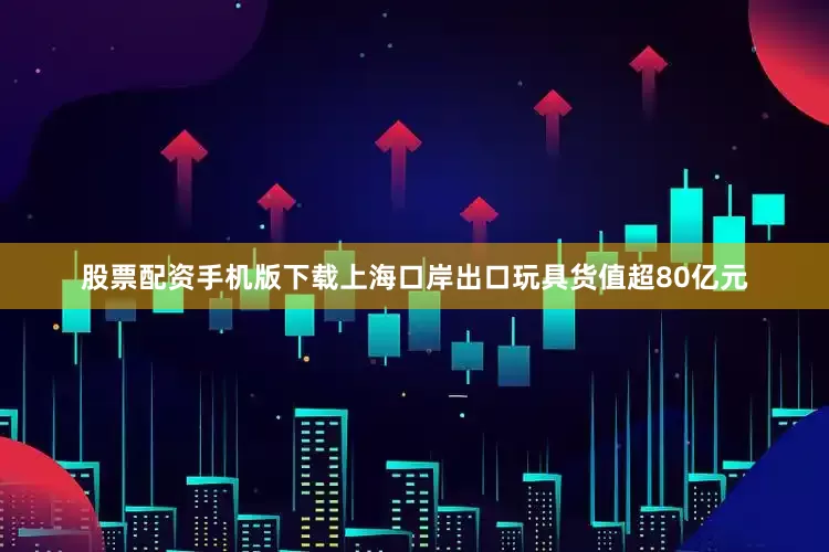 股票配资手机版下载上海口岸出口玩具货值超80亿元