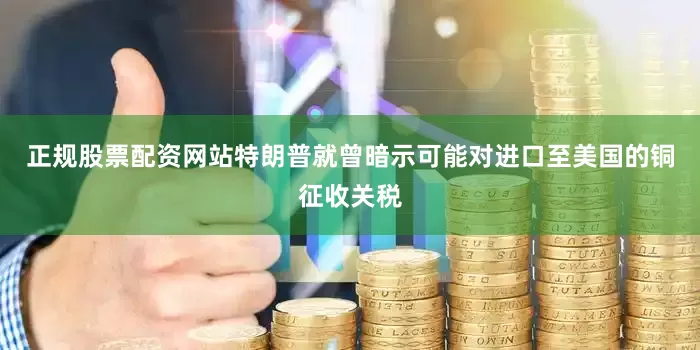 正规股票配资网站特朗普就曾暗示可能对进口至美国的铜征收关税