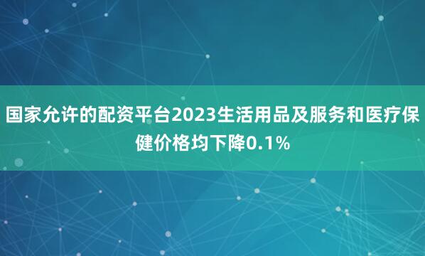 国家允许的配资平台2023生活用品及服务和医疗保健价格均下降0.1%