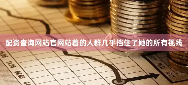 配资查询网站官网站着的人群几乎挡住了她的所有视线