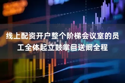 线上配资开户整个阶梯会议室的员工全体起立鼓掌目送阚全程
