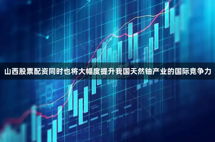 山西股票配资同时也将大幅度提升我国天然铀产业的国际竞争力