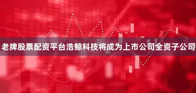 老牌股票配资平台浩鲸科技将成为上市公司全资子公司