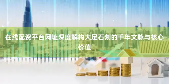 在线配资平台网址深度解构大足石刻的千年文脉与核心价值