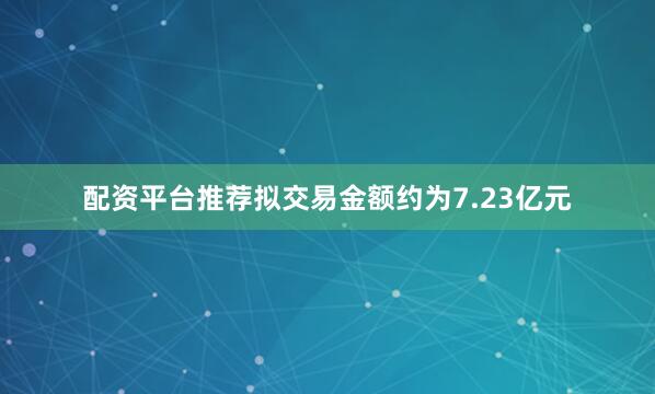 配资平台推荐拟交易金额约为7.23亿元