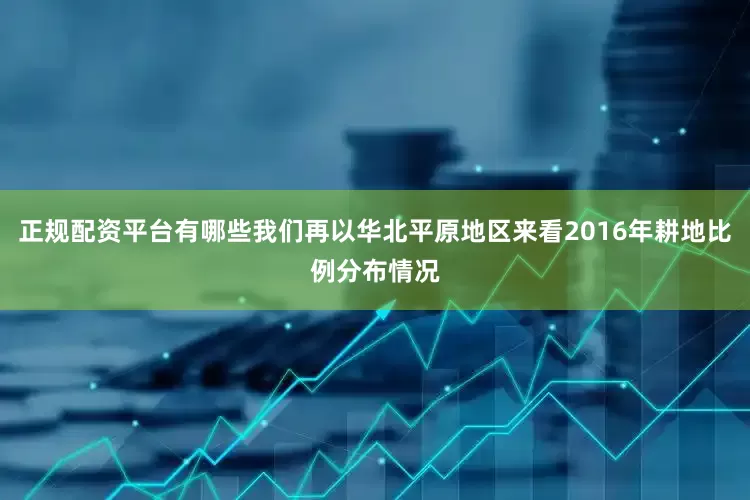正规配资平台有哪些我们再以华北平原地区来看2016年耕地比例分布情况