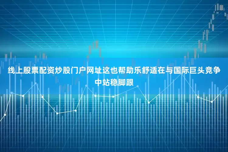 线上股票配资炒股门户网址这也帮助乐舒适在与国际巨头竞争中站稳脚跟