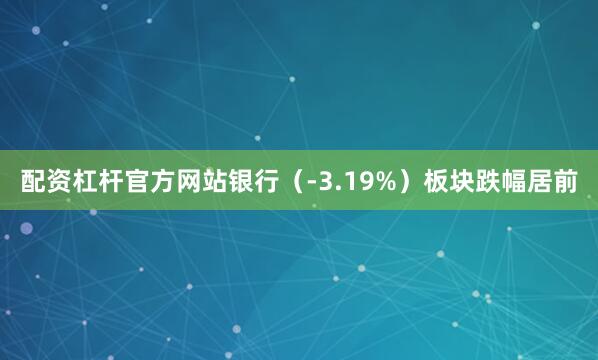 配资杠杆官方网站银行（-3.19%）板块跌幅居前